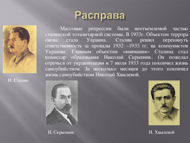 Массовые репрессии были неотъемлемой частью сталинской тоталитарной системы. В 1933г. Объектом террора снова стала Украина. Сталин решил перекинуть ответственность за провалы 1932 –1933 гг. на коммунистов Украины. Главным объектом «внимания» Сталина стал комиссар образования Николай Скрыпник. Он пожелал отречься от украинизации и 7 июля 1933 года покончил жизнь самоубийством. За несколько месяцев до этого покончил жизнь самоубийством Николай Хвылевой. И. Сталин Н. Скрыпник   Н. Хвылевой 