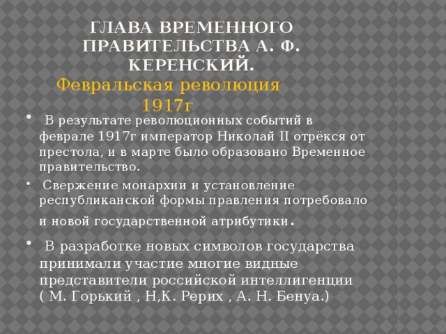 Глава Временного правительства А. Ф. Керенский.  Февральская революция 1917г  В результате революционных событий в феврале 1917г император Николай II отрёкся от престола, и в марте было образовано Временное правительство.  Свержение монархии и установление республиканской формы правления потребовало и новой государственной атрибутики .  В разработке новых символов государства принимали участие многие видные представители российской интеллигенции ( М. Горький , Н,К. Рерих , А. Н. Бенуа.) 