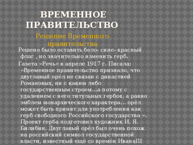  Временное правительство Решение Временного правительства  Решено было оставить бело- сине- красный флаг , но значительно изменить герб.  Газета «Речь» в апреле 1917 г. Писала: «Временное правительство признало, что двуглавый орёл не связан с династией Романовых, ни с каким либо государственным строем…а потому с удалением с него титульных гербов, а равно эмблем монархического характера… орёл может быть принят для употребления как герб свободного Российского государства «. Проект герба подготовил художник И. Я. Билибин. Двуглавый орёл был очень похож на российский символ государственной власти, известный ещё со времён ИванаIII 