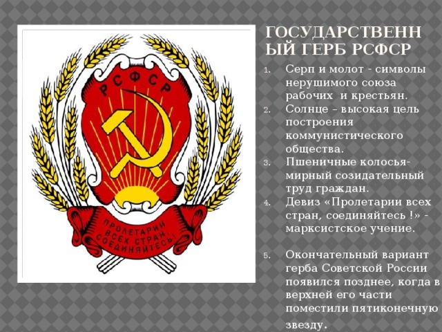  Государственный герб РСФСР Серп и молот - символы нерушимого союза рабочих и крестьян. Солнце – высокая цель построения коммунистического общества. Пшеничные колосья- мирный созидательный труд граждан. Девиз «Пролетарии всех стран, соединяйтесь !» - марксистское учение. Окончательный вариант герба Советской России появился позднее, когда в верхней его части поместили пятиконечную звезду . 