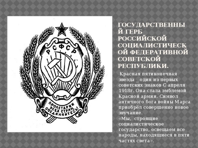  Государственный герб Российской Социалистической Федеративной Советской Республики.  Красная пятиконечная звезда _ один из первых советских знаков С апреля 1918г. Она стала эмблемой Красной армии. Символ античного бога войны Марса приобрёл совершенно новое звучание. «Мы, строящие социалистическое государство, освещаем все народы, находящиеся в пяти частях света». 