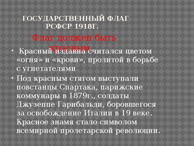  Государственный флаг РСФСР 1918г.  Флаг должен быть красным  Красный издавна считался цветом «огня» и «крови», пролитой в борьбе с угнетателями Под красным стягом выступали повстанцы Спартака, парижские коммунары в 1879г., солдаты Джузеппе Гарибальди, боровшегося за освобождение Италии в 19 веке. Красное знамя стало символом всемирной пролетарской революции. 