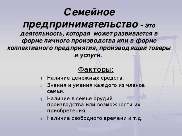 Семейное предпринимательство - э то деятельность, которая может развивается в  форме личного производства или в форме коллективного предприятия, производящей товары и услуги.   Факторы: Наличие денежных средств. Знания и умения каждого из членов семьи. Наличие в семье орудий производства или возможности их приобретения. Наличие свободного времени и т.д. 
