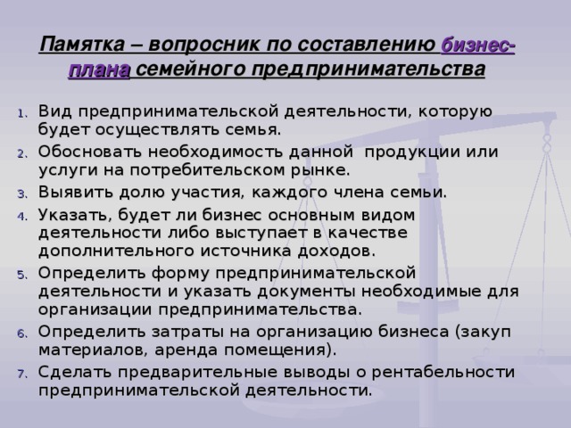 Памятка – вопросник по составлению бизнес- плана семейного предпринимательства Вид предпринимательской деятельности, которую будет осуществлять семья. Обосновать необходимость данной продукции или услуги на потребительском рынке. Выявить долю участия, каждого члена семьи. Указать, будет ли бизнес основным видом деятельности либо выступает в качестве дополнительного источника доходов. Определить форму предпринимательской деятельности и указать документы необходимые для организации предпринимательства. Определить затраты на организацию бизнеса (закуп материалов, аренда помещения). Сделать предварительные выводы о рентабельности предпринимательской деятельности. 