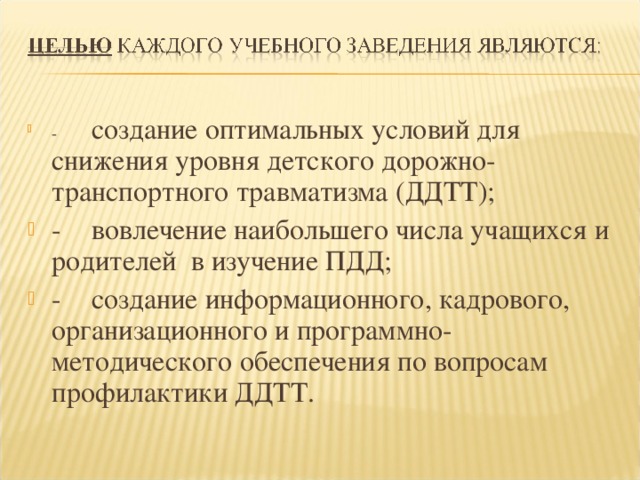 -  создание оптимальных условий для снижения уровня детского дорожно-транспортного травматизма (ДДТТ); -  вовлечение наибольшего числа учащихся и родителей в изучение ПДД; -  создание информационного, кадрового, организационного и программно-методического обеспечения по вопросам профилактики ДДТТ.  
