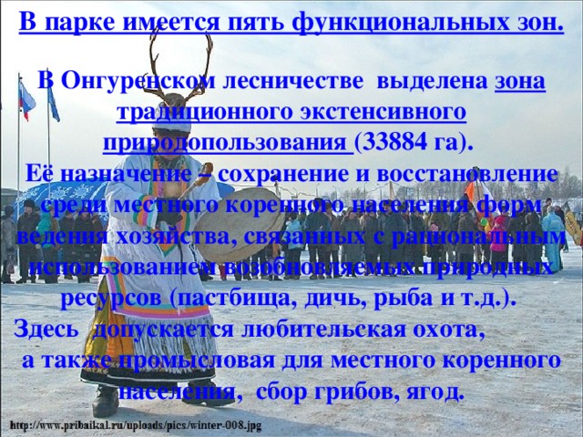 В парке имеется пять функциональных зон.   В Онгуренском лесничестве  выделена  зона традиционного экстенсивного природопользования (33884 га). Её назначение – сохранение и восстановление среди местного коренного населения форм ведения хозяйства, связанных с рациональным использованием возобновляемых природных ресурсов (пастбища, дичь, рыба и т.д.). Здесь  допускается любительская охота, а также промысловая для местного коренного населения,  сбор грибов, ягод. 