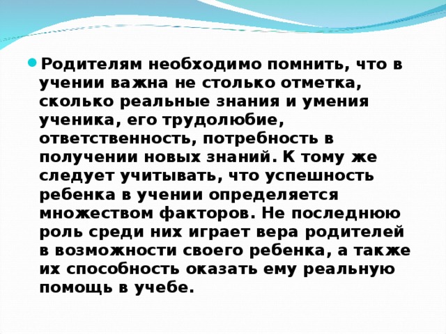 Родителям необходимо помнить, что в учении важна не столько отметка, сколько реальные знания и умения ученика, его трудолюбие, ответственность, потребность в получении новых знаний. К тому же следует учитывать, что успешность ребенка в учении определяется множеством факторов. Не последнюю роль среди них играет вера родителей в возможности своего ребенка, а также их способность оказать ему реальную помощь в учебе. 