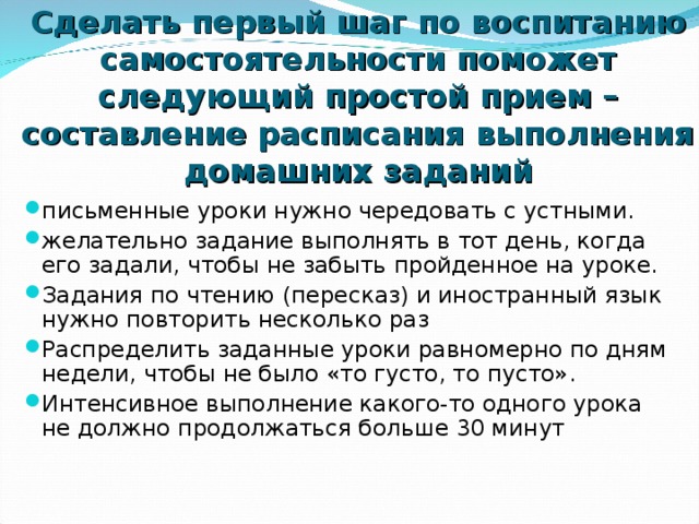 Сделать первый шаг по воспитанию самостоятельности поможет следующий простой прием – составление расписания выполнения домашних заданий письменные уроки нужно чередовать с устными. желательно задание выполнять в тот день, когда его задали, чтобы не забыть пройденное на уроке. Задания по чтению (пересказ) и иностранный язык нужно повторить несколько раз Распределить заданные уроки равномерно по дням недели, чтобы не было «то густо, то пусто». Интенсивное выполнение какого-то одного урока не должно продолжаться больше 30 минут  