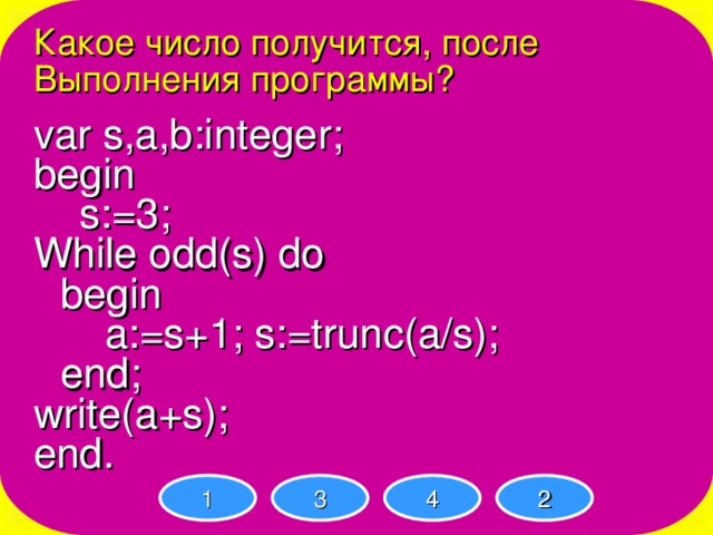 Какое число получится, после Выполнения программы? var s,a,b:integer; begin  s:=3; While odd(s) do  begin   a:=s+1; s:=trunc(a/s);  end; write(a+s); end. 1 3 4 2 