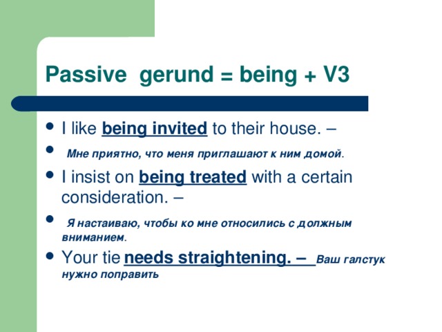 Passive gerund = being + V3 I like being invited to their house. –  Мне приятно, что меня приглашают к ним домой . I insist on being treated with a certain consideration. –  Я настаиваю, чтобы ко мне относились с должным вниманием . Your tie  needs straightening. – Ваш галстук нужно поправить  