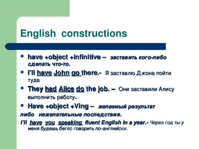 English constructions have +object +infinitive –   заставить кого-либо сделать что-то. I’ll have  John  go there. - Я заставлю Джона пойти туда They had  Alice  do the job. –  Они заставили Алису выполнить работу . Have +object +Ving –   желаемый результат либо  нежелательные последствия . I’ll have  you  speaking fluent English in a year.-  Через год ты у меня будешь бегло говорить по-английски. 