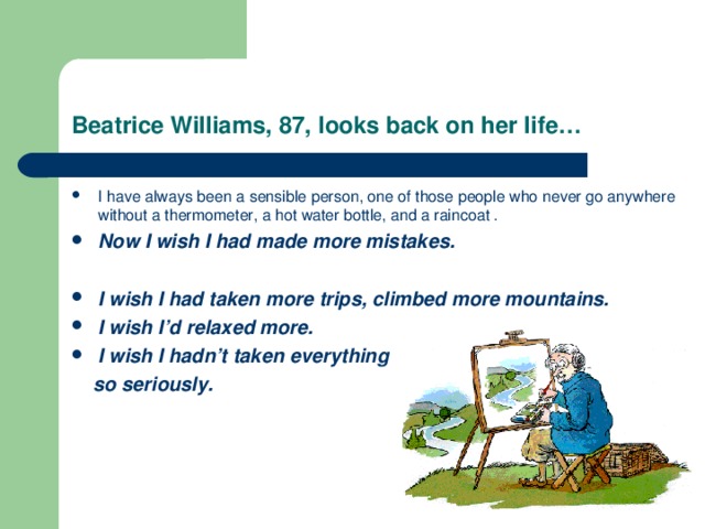 Beatrice Williams, 87, looks back on her life… I have always been a sensible person, one of those people who never go anywhere without a thermometer, a hot water bottle, and a raincoat . Now I wish I had made more mistakes.  I wish I had taken more trips, climbed more mountains. I wish I’d relaxed more. I wish I hadn’t taken everything  so seriously. 