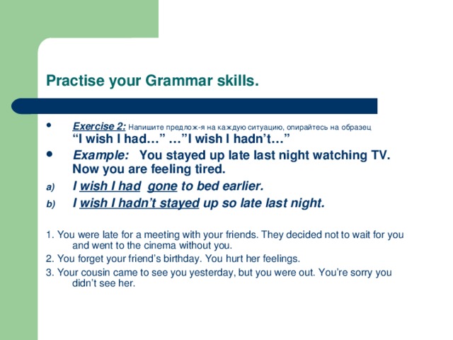 Practise your Grammar skills. Exercise 2:  Напишите предлож-я на каждую ситуацию, опирайтесь на  образец  “I wish I had…” …”I wish I hadn’t…” Example: You stayed up late last night watching TV. Now you are feeling tired. I wish I had  gone to bed earlier. I wish I hadn’t stayed up so late last night.  1. You were late for a meeting with your friends. They decided not to wait for you and went to the cinema without you. 2. You forget your friend’s birthday. You hurt her feelings. 3. Your cousin came to see you yesterday, but you were out. You’re sorry you didn’t see her. 