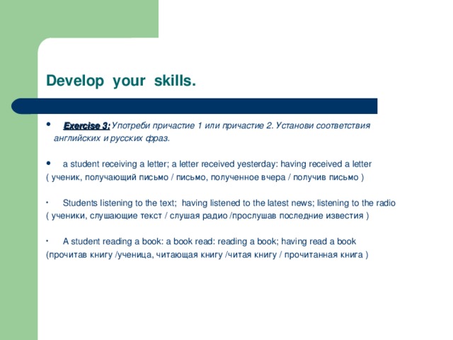 Develop your skills. Exercise 3:  Употреби причастие 1 или причастие 2. Установи соответствия  английских и русских фраз.  a student receiving a letter; a letter received yesterday: having received a letter ( ученик, получающий письмо / письмо, полученное вчера / получив письмо ) Students listening to the text; having listened to the latest news; listening to the radio ( ученики, слушающие текст / слушая радио /прослушав последние известия ) A student reading a book: a book read: reading a book; having read a book (прочитав книгу /ученица, читающая книгу /читая книгу / прочитанная книга ) 