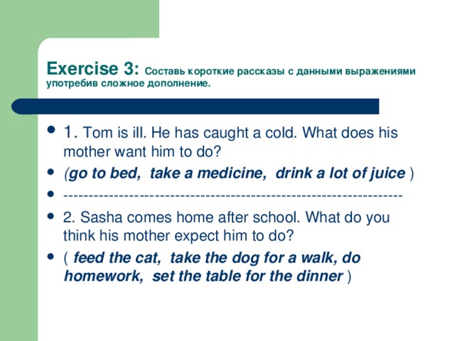 Exercise 3: Составь короткие рассказы с данными выражениями употребив сложное дополнение. 1. Tom is ill. He has caught a cold. What does his mother want him to do? ( go to bed, take a medicine, drink a lot of juice ) ------------------------------------------------------------------- 2. Sasha comes home after school. What do you think his mother expect him to do? ( feed the cat, take the dog for a walk, do homework, set the table for the dinner ) 