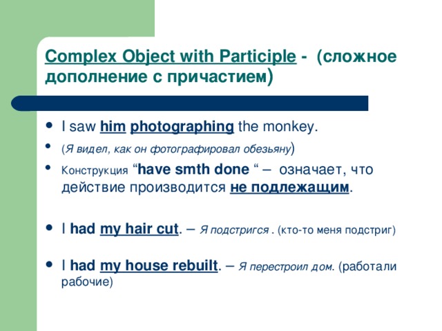 Complex Object with Participle - (сложное дополнение с причастием ) I saw him  photographing the monkey. ( Я видел, как он фотографировал обезьяну ) Конструкция “ have smth done “ – означает, что действие производится не подлежащим .  I had  my hair cut . –  Я подстригся . (кто-то меня подстриг)  I had  my house rebuilt . – Я перестроил дом . (работали рабочие) 