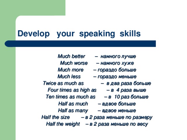 Develop your speaking skills    Much better  – намного лучше Much worse  – намного хуже Much more  – гораздо больше Much less  – гораздо меньше Twice as much as  – в два раза больше Four times as high as  – в 4 раза выше Ten times as much as  – в 10 раз больше Half as much  – вдвое больше Half as many  – вдвое меньше Half the size  – в 2 раза меньше по размеру Half the weight – в 2 раза меньше по весу 
