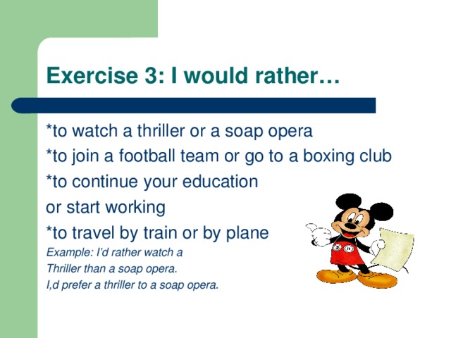 Exercise 3: I would rather… *to watch a thriller or a soap opera *to join a football team or go to a boxing club *to continue your education or start working *to travel by train or by plane Example: I’d rather watch a Thriller than a soap opera. I,d prefer a thriller to a soap opera . 