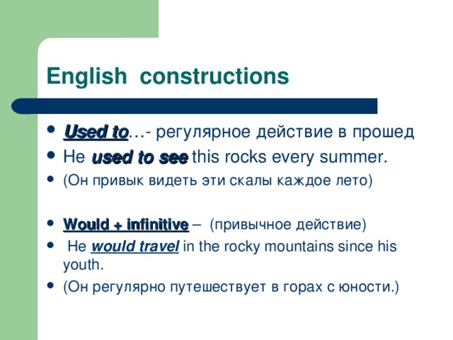 English constructions Used to … - регулярное действие в прошед He used to see this rocks every summer. (Он привык видеть эти скалы каждое лето)  Would + infinitive – (привычное действие)  He would travel in the rocky mountains since his youth. (Он регулярно путешествует в горах с юности.) 