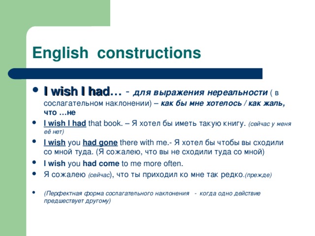 English constructions I wish I had … -  для выражения нереальности ( в  сослагательном наклонении) – как бы мне хотелось / как жаль,  что …не I wish I had that book. – Я хотел бы иметь такую книгу. (сейчас у  меня  её нет) I wish you had gone there with me. - Я хотел бы чтобы вы сходили со мной туда. (Я сожалею, что вы не сходили туда со мной) I wish you had come to me more often. Я сожалею (сейчас ), что ты приходил ко мне так редко .(прежде)  (Перфектная форма сослагательного наклонения - когда одно действие предшествует другому) 