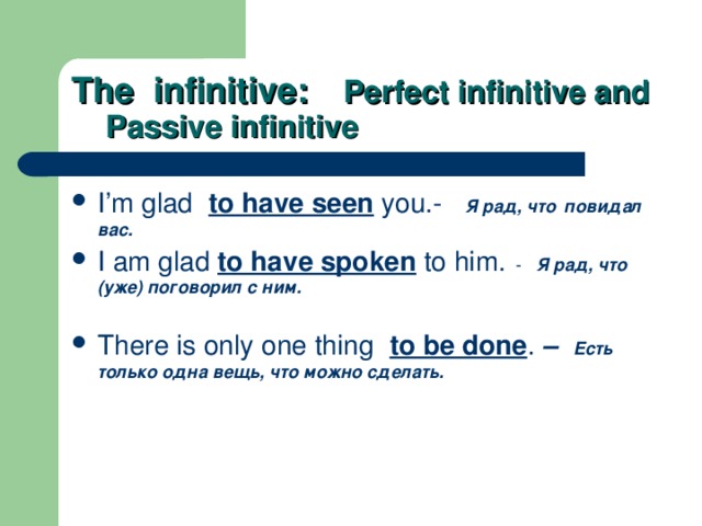 The infinitive:  Perfect infinitive and  Passive infinitive I’m glad  to have seen you.-  Я рад, что  повидал  вас. I am glad to have spoken to him. - Я рад, что (уже) поговорил с ним.  There is only one thing  to be done .  – Есть  только одна вещь, что можно сделать.  
