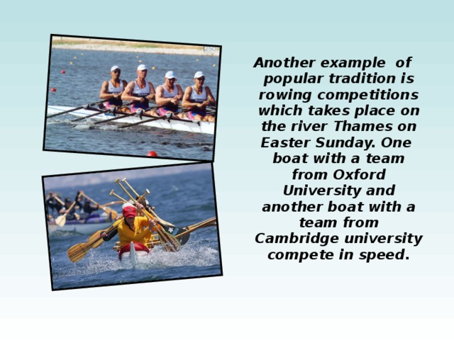 Another example of popular tradition is rowing competitions which takes place on the river Thames on Easter Sunday. One boat with a team from Oxford University and another boat with a team from Cambridge university compete  in speed. 