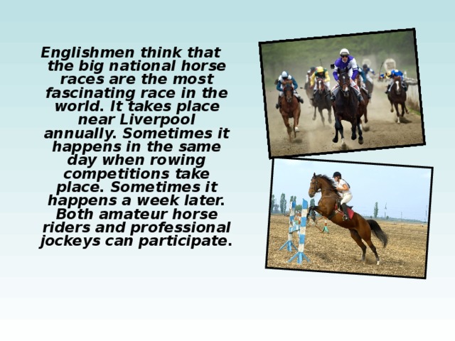 Englishmen think that the big national horse races are the most fascinating race in the world. It takes place near Liverpool annually. Sometimes it happens in the same day when rowing competitions take place. Sometimes it happens a week later. Both amateur horse riders and professional jockeys can participate.  