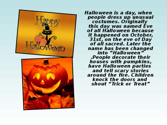 Halloween is a day, when people dress up unusual costumes. Originally this day was named Eve of all Halloween because it happened on October, 31st, on the eve of Day of all sacred. Later the name has been changed into “Halloween” .People decorate their houses with pumpkins, have Halloween parties and tell scary stories around the fire. Children knock the doors and shout “Trick or Treat” 