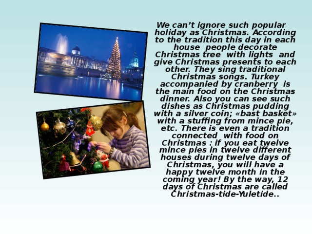 We can’t ignore such popular holiday as Christmas. According to the tradition this day in each house people decorate Christmas tree with lights and give Christmas presents to each other. They sing traditional Christmas songs. Turkey accompanied by cranberry is the main food on the Christmas dinner. Also you can see such dishes as Christmas pudding with a silver coin; «bast basket» with a stuffing from mince pie, etc. There is even a tradition connected with food on Christmas : if you eat twelve mince pies in twelve different houses during twelve days of Christmas, you will have a happy twelve month in the coming year! By the way, 12 days of Christmas are called Christmas-tide-Yuletide.. 