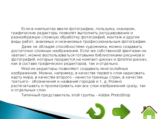 Если в компьютер ввели фотографию, пользуясь сканером, графические редакторы позволят выполнить ретуширование и разнообразную сложную обработку фотографий, монтаж и другие виды работ, знакомые и незнакомые профессиональным фотографам. Даже не обладая способностями художника, можно создавать достаточно сложные изображения. Если же собственной фантазии не хватает, можно воспользоваться готовыми библиотеками рисунков и фотографий, которые продаются на компакт-дисках и флоппи-дисках, как в составе графических редакторов, так и отдельно. Многие редакторы позволяют создавать многослойные изображения. Можно, например, в качестве первого слоя нарисовать карту мира, в качестве второго - нанести границы стран, в качестве третьего - обозначения и названия городов и т. д. Можно распечатывать и просматривать как все слои изображения сразу, так и отдельные слои. Типичный представитель этой группы - Adobe PhotoShop 