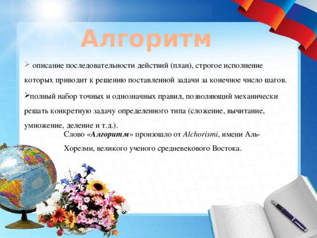 Алгоритм   описание последовательности действий (план), строгое исполнение которых приводит к решению поставленной задачи за конечное число шагов. полный набор точных и однозначных правил, позволяющий механически решать конкретную задачу определенного типа (сложение, вычитание, умножение, деление и т.д.). Слово « Алгоритм » произошло от Alchorismi , имени Аль-Хорезми, великого ученого средневекового Востока. 