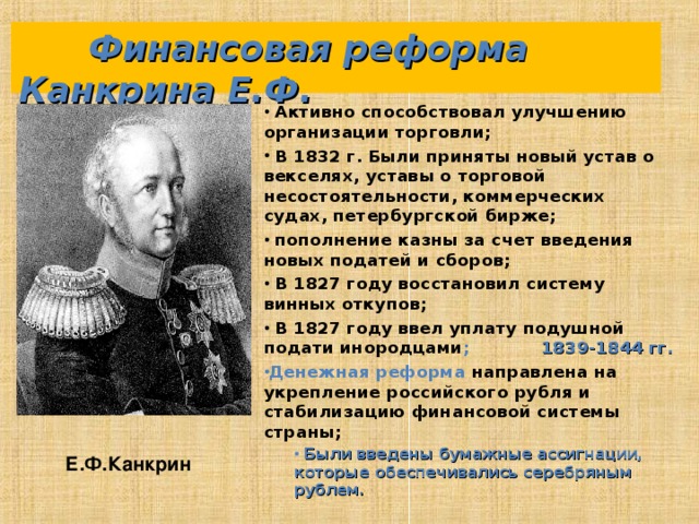  Финансовая реформа Канкрина Е.Ф.  Активно способствовал улучшению организации торговли;  В 1832 г. Были приняты новый устав о векселях, уставы о торговой несостоятельности, коммерческих судах, петербургской бирже;  пополнение казны за счет введения новых податей и сборов;  В 1827 году восстановил систему винных откупов;  В 1827 году ввел уплату подушной подати инородцами ; 1839-1844 гг. Денежная реформа направлена на укрепление российского рубля и стабилизацию финансовой системы страны;  Были введены бумажные ассигнации, которые обеспечивались серебряным рублем.  Были введены бумажные ассигнации, которые обеспечивались серебряным рублем.   Е.Ф.Канкрин 