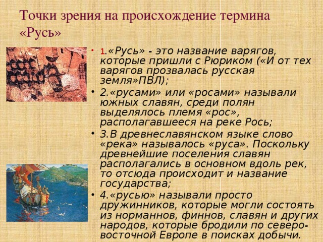 Точки зрения на происхождение термина «Русь» 1 .«Русь» - это название варягов, которые пришли с Рюриком («И от тех варягов прозвалась русская земля»ПВЛ); 2.«русами» или «росами» называли южных славян, среди полян выделялось племя «рос», располагавшееся на реке Рось; 3.В древнеславянском языке слово «река» называлось «руса». Поскольку древнейшие поселения славян располагались в основном вдоль рек, то отсюда происходит и название государства; 4.«русью» называли просто дружинников, которые могли состоять из норманнов, финнов, славян и других народов, которые бродили по северо-восточной Европе в поисках добычи. 