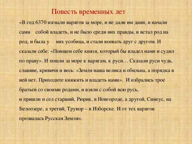  Повесть временных лет «В год 6370 изгнали варягов за море, и не дали им дани, и начали сами собой владеть, и не было среди них правды, и встал род на род, и была у них усобица, и стали воевать друг с другом. И сказали себе: «Поищем себе князя, который бы владел нами и судил по праву». И пошли за море к варягам, к руси… Сказали руси чудь, славяне, кривичи и весь: «Земля наша велика и обильна, а порядка в ней нет. Приходите княжить и владеть нами». И избрались трое братьев со своими родами, и взяли с собой всю русь, и пришли и сел старший, Рюрик, в Новгороде, а другой, Синеус, на Белоозере, а третий, Трувор – в Изборске. И от тех варягов прозвалась Русская Земля». 
