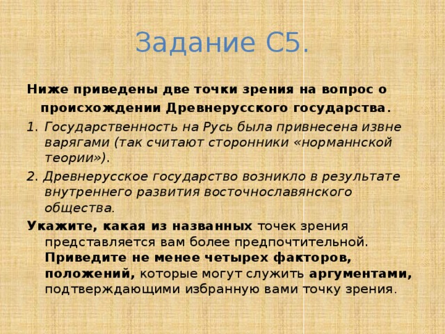 Задание С5. Ниже приведены две точки зрения на вопрос о происхождении Древнерусского государства . Государственность на Русь была привнесена извне варягами (так считают сторонники «норманнской теории»). 2. Древнерусское государство возникло в результате внутреннего развития восточнославянского общества . Укажите, какая из названных точек зрения представляется вам более предпочтительной. Приведите не менее четырех факторов, положений, которые могут служить аргументами, подтверждающими избранную вами точку зрения . 