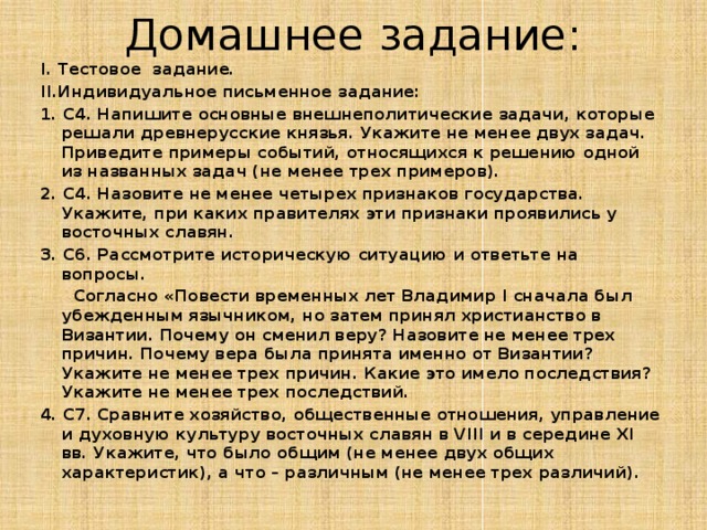 Домашнее задание: I. Тестовое задание. II.Индивидуальное письменное задание: 1. С4. Напишите основные внешнеполитические задачи, которые решали древнерусские князья. Укажите не менее двух задач. Приведите примеры событий, относящихся к решению одной из названных задач (не менее трех примеров). 2. С4. Назовите не менее четырех признаков государства. Укажите, при каких правителях эти признаки проявились у восточных славян. 3. С6. Рассмотрите историческую ситуацию и ответьте на вопросы.  Согласно «Повести временных лет Владимир I сначала был убежденным язычником, но затем принял христианство в Византии. Почему он сменил веру? Назовите не менее трех причин. Почему вера была принята именно от Византии? Укажите не менее трех причин. Какие это имело последствия? Укажите не менее трех последствий. 4. С7. Сравните хозяйство, общественные отношения, управление и духовную культуру восточных славян в VIII и в середине XI вв. Укажите, что было общим (не менее двух общих характеристик), а что – различным (не менее трех различий). 