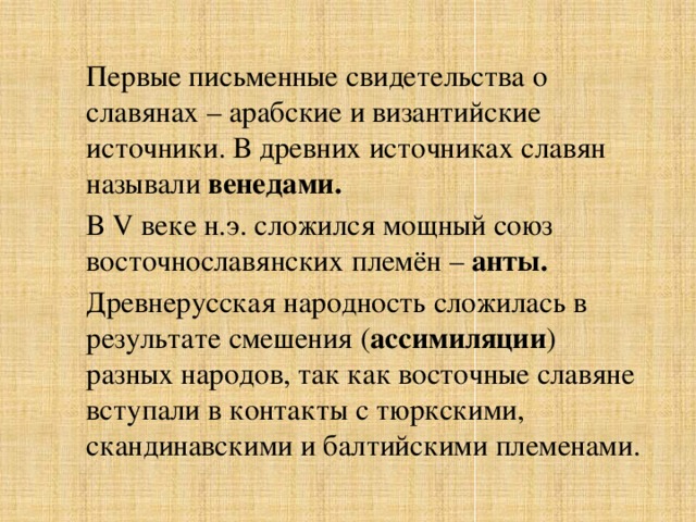 Первые письменные свидетельства о славянах – арабские и византийские источники. В древних источниках славян называли венедами. В V веке н.э. сложился мощный союз восточнославянских племён – анты.  Древнерусская народность сложилась в результате смешения ( ассимиляции ) разных народов, так как восточные славяне вступали в контакты с тюркскими, скандинавскими и балтийскими племенами. 
