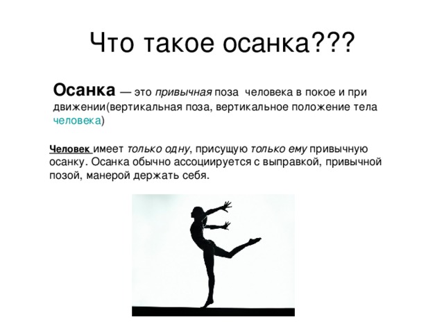 Что такое осанка??? Осанка  — это привычная поза человека в покое и при движении(вертикальная поза, вертикальное положение тела человека ) Человек  имеет только одну , присущую только ему привычную осанку. Осанка обычно ассоциируется с выправкой, привычной позой, манерой держать себя. 