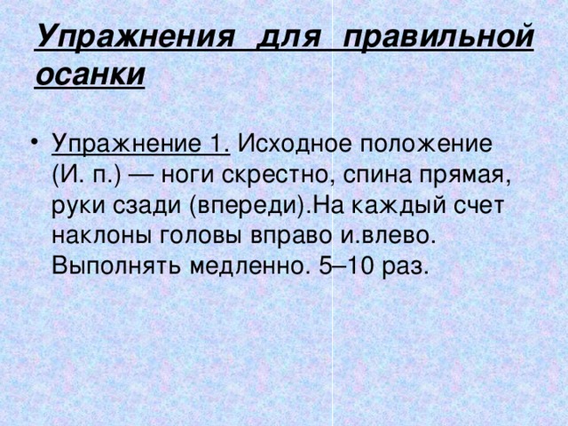 Упражнения для правильной осанки Упражнение 1.  Исходное положение (И. п.) — ноги скрестно, спина прямая, руки сзади (впереди).На каждый счет наклоны головы вправо и.влево. Выполнять медленно. 5–10 раз. 