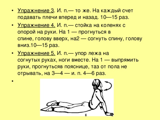 Упражнение 3 . И. п.— то же. На каждый счет подавать плечи вперед и назад. 10—15 раз. Упражнение 4.  И. п.— стойка на коленях с опорой на руки. На 1 — прогнуться в спине, голову вверх, на2 — согнуть спину, голову вниз.10—15 раз. Упражнение 5.  И. п.— упор лежа на согнутых руках, ноги вместе. На 1 — выпрямить руки, прогнутьсяв пояснице, таз от пола не отрывать, на 3—4 — и. п. 4—6 раз. 