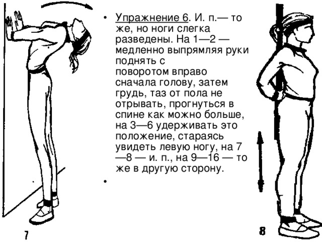 Упражнение 6 . И. п.— то же, но ноги слегка разведены. На 1—2 — медленно выпрямляя руки поднять с поворотом вправо сначала голову, затем грудь, таз от пола не отрывать, прогнуться в спине как можно больше, на 3—6 удерживать это положение, стараясь увидеть левую ногу, на 7—8 — и. п., на 9—16 — то же в другую сторону. 