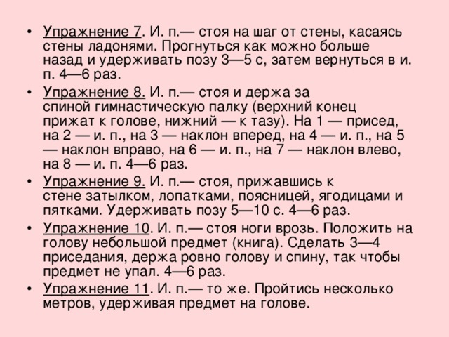 Упражнение 7 . И. п.— стоя на шаг от стены, касаясь стены ладонями. Прогнуться как можно больше назад и удерживать позу 3—5 с, затем вернуться в и. п. 4—6 раз. Упражнение 8.  И. п.— стоя и держа за спиной гимнастическую палку (верхний конец прижат к голове, нижний — к тазу). На 1 — присед, на 2 — и. п., на 3 — наклон вперед, на 4 — и. п., на 5 — наклон вправо, на 6 — и. п., на 7 — наклон влево, на 8 — и. п. 4—6 раз. Упражнение 9.  И. п.— стоя, прижавшись к стене затылком, лопатками, поясницей, ягодицами и пятками. Удерживать позу 5—10 с. 4—6 раз. Упражнение 10 . И. п.— стоя ноги врозь. Положить на голову небольшой предмет (книга). Сделать 3—4 приседания, держа ровно голову и спину, так чтобы предмет не упал. 4—6 раз. Упражнение 11 . И. п.— то же. Пройтись несколько метров, удерживая предмет на голове. 