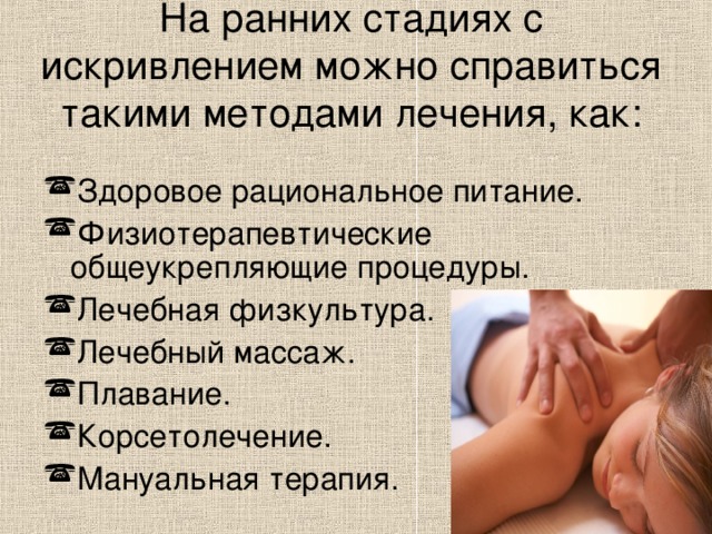 На ранних стадиях с искривлением можно справиться такими методами лечения, как:   Здоровое рациональное питание. Физиотерапевтические общеукрепляющие процедуры. Лечебная физкультура. Лечебный массаж. Плавание. Корсетолечение. Мануальная терапия.  