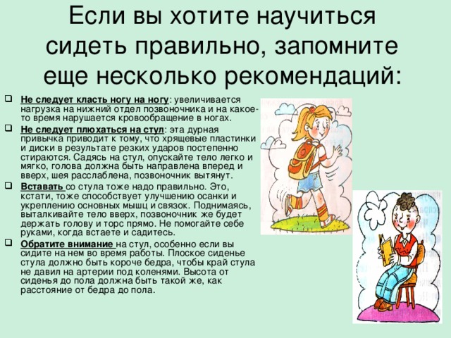 Если вы хотите научиться сидеть правильно, запомните еще несколько рекомендаций:   Не следует класть ногу на ногу : увеличивается нагрузка на нижний отдел позвоночника и на какое-то время нарушается кровообращение в ногах. Не следует плюхаться на стул : эта дурная привычка приводит к тому, что хрящевые пластинки и диски в результате резких ударов постепенно стираются. Садясь на стул, опускайте тело легко и мягко, голова должна быть направлена вперед и вверх, шея расслаблена, позвоночник вытянут. Вставать со стула тоже надо правильно. Это, кстати, тоже способствует улучшению осанки и укреплению основных мышц и связок. Поднимаясь, выталкивайте тело вверх, позвоночник же будет держать голову и торс прямо. Не помогайте себе руками, когда встаете и садитесь. Обратите внимание на стул, особенно если вы сидите на нем во время работы. Плоское сиденье стула должно быть короче бедра, чтобы край стула не давил на артерии под коленями. Высота от сиденья до пола должна быть такой же, как расстояние от бедра до пола.  