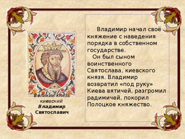      Владимир начал своё княжение с наведения порядка в собственном государстве.  Он был сыном воинственного Святослава, киевского князя. Владимир возвратил «под руку» Киева вятичей, разгромил радимичей, покорил Полоцкое княжество.    Великий князь киевский Владимир Святославич 