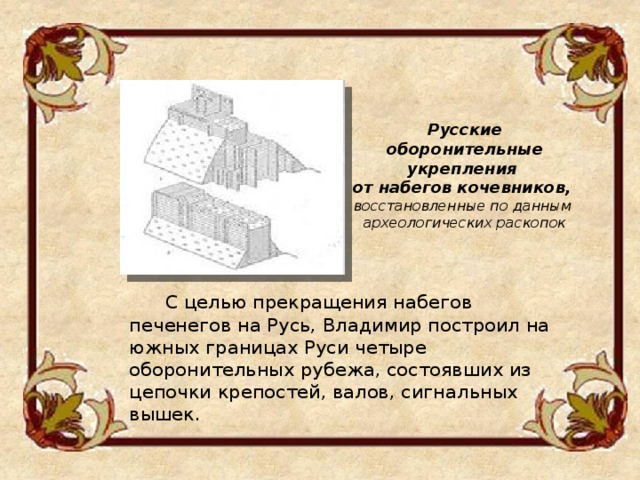 Русские оборонительные укрепления от набегов кочевников, восстановленные по данным археологических раскопок  С целью прекращения набегов печенегов на Русь, Владимир построил на южных границах Руси четыре оборонительных рубежа, состоявших из цепочки крепостей, валов, сигнальных вышек. 