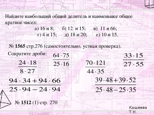 Найдите наибольший общий делитель и наименьшее общее кратное чисел:  а) 16 и 8; б) 12 и 15; в) 11 и 66;  г) 4 и 15; д) 18 и 20; е) 10 и 15. № 1565 стр.276 (самостоятельно, устная проверка). .  Сократите дроби: № 1512 (1) стр. 270 Кащеева Т.Н. 279-021-092 