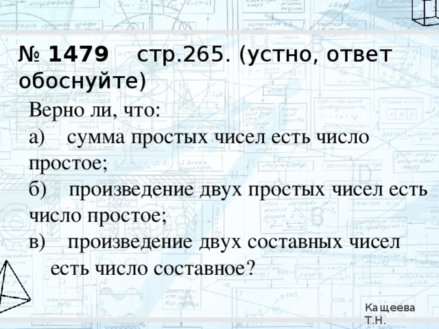№ 1479 стр.265. (устно, ответ обоснуйте) Верно ли, что: а)    сумма простых чисел есть число простое; б)    произведение двух простых чисел есть число простое; в)    произведение двух составных чисел есть число составное? Кащеева Т.Н. 279-021-092 