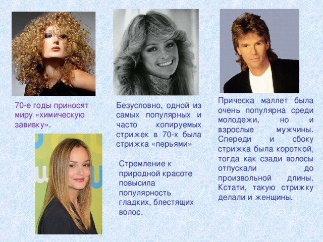 Прическа маллет была очень популярна среди молодежи, но и взрослые мужчины. Спереди и сбоку стрижка была короткой, тогда как сзади волосы отпускали до произвольной длины. Кстати, такую стрижку делали и женщины.  70-е годы приносят миру «химическую завивку». Безусловно, одной из самых популярных и часто копируемых стрижек в 70-х была стрижка «перьями» Стремление к природной красоте повысила популярность гладких, блестящих волос. 