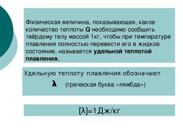 Физическая величина, показывающая, какое количество теплоты Q  необходимо сообщить твёрдому телу массой 1кг, чтобы при температуре плавления полностью перевести его в жидкое состояние, называется удельной теплотой плавления. Удельную теплоту  плавления обозначают λ   (греческая буква «лямбда») [ λ ] =1Дж/кг 